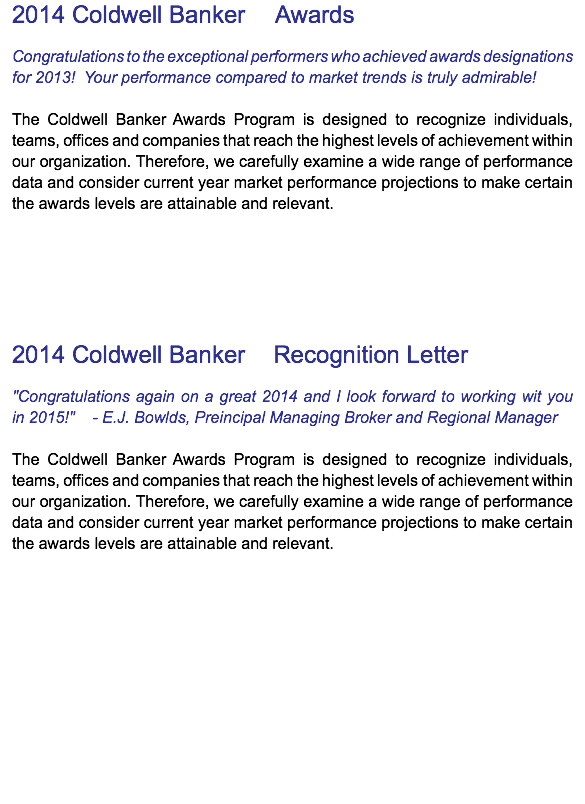 2014 Coldwell Banker ® Awards Congratulations to the exceptional performers who achieved awards designations for 2013! Your performance compared to market trends is truly admirable! The Coldwell Banker Awards Program is designed to recognize individuals, teams, offices and companies that reach the highest levels of achievement within our organization. Therefore, we carefully examine a wide range of performance data and consider current year market performance projections to make certain the awards levels are attainable and relevant. 2014 Coldwell Banker ® Recognition Letter "Congratulations again on a great 2014 and I look forward to working wit you  in 2015!" - E.J. Bowlds, Preincipal Managing Broker and Regional Manager The Coldwell Banker Awards Program is designed to recognize individuals, teams, offices and companies that reach the highest levels of achievement within our organization. Therefore, we carefully examine a wide range of performance data and consider current year market performance projections to make certain the awards levels are attainable and relevant.