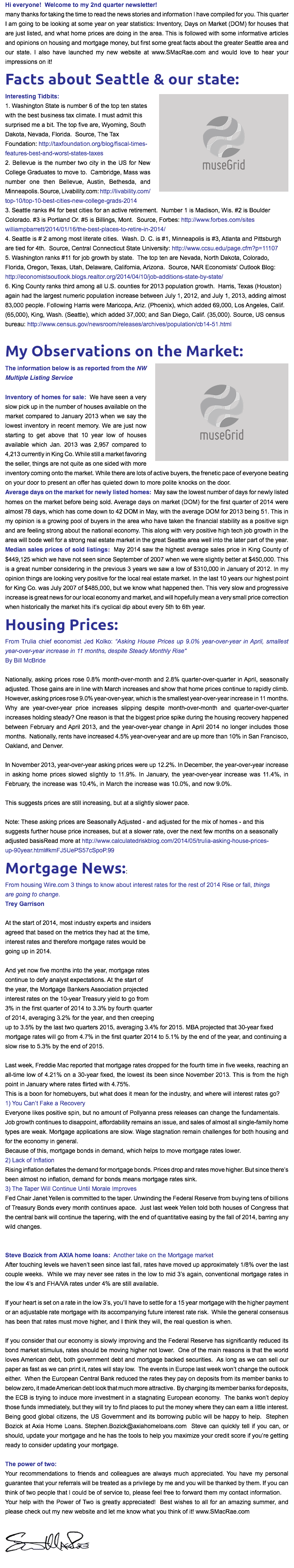 Hi everyone! Welcome to my 2nd quarter newsletter!
many thanks for taking the time to read the news stories and information I have compiled for you. This quarter I am going to be looking at some year on year statistics: Inventory, Days on Market (DOM) for houses that are just listed, and what home prices are doing in the area. This is followed with some informative articles and opinions on housing and mortgage money, but first some great facts about the greater Seattle area and our state. I also have launched my new website at www.SMacRae.com and would love to hear your impressions on it!
Facts about Seattle & our state:
﷯Interesting Tidbits:  1. Washington State is number 6 of the top ten states with the best business tax climate. I must admit this surprised me a bit. The top five are, Wyoming, South Dakota, Nevada, Florida. Source, The Tax Foundation: http://taxfoundation.org/blog/fiscal-times-features-best-and-worst-states-taxes
2. Bellevue is the number two city in the US for New College Graduates to move to. Cambridge, Mass was number one then Bellevue, Austin, Bethesda, and Minneapolis. Source, Livability.com: http://livability.com/top-10/top-10-best-cities-new-college-grads-2014
3. Seattle ranks #4 for best cities for an active retirement. Number 1 is Madison, Wis. #2 is Boulder  Colorado. #3 is Portland Or. #5 is Billings, Mont. Source, Forbes: http://www.forbes.com/sites williampbarrett/2014/01/16/the-best-places-to-retire-in-2014/
4. Seattle is # 2 among most literate cities. Wash. D. C. is #1, Minneapolis is #3, Atlanta and Pittsburgh are tied for 4th. Source, Central Connecticut State University: http://www.ccsu.edu/page.cfm?p=11107
5. Washington ranks #11 for job growth by state. The top ten are Nevada, North Dakota, Colorado, Florida, Oregon, Texas, Utah, Delaware, California, Arizona. Source, NAR Economists' Outlook Blog:  http://economistsoutlook.blogs.realtor.org/2014/04/10/job-additions-state-by-state/
6. King County ranks third among all U.S. counties for 2013 population growth. Harris, Texas (Houston) again had the largest numeric population increase between July 1, 2012, and July 1, 2013, adding almost 83,000 people. Following Harris were Maricopa, Ariz. (Phoenix), which added 69,000, Los Angeles, Calif. (65,000), King, Wash. (Seattle), which added 37,000; and San Diego, Calif. (35,000). Source, US census bureau: http://www.census.gov/newsroom/releases/archives/population/cb14-51.html My Observations on the Market:
﷯The information below is as reported from the NW Multiple Listing Service Inventory of homes for sale: We have seen a very slow pick up in the number of houses available on the market compared to January 2013 when we say the lowest inventory in recent memory. We are just now starting to get above that 10 year low of houses available which Jan. 2013 was 2,957 compared to 4,213 currently in King Co. While still a market favoring the seller, things are not quite as one sided with more inventory coming onto the market. While there are lots of active buyers, the frenetic pace of everyone beating on your door to present an offer has quieted down to more polite knocks on the door.
Average days on the market for newly listed homes: May saw the lowest number of days for newly listed homes on the market before being sold. Average days on market (DOM) for the first quarter of 2014 were almost 78 days, which has come down to 42 DOM in May, with the average DOM for 2013 being 51. This in my opinion is a growing pool of buyers in the area who have taken the financial stability as a positive sign and are feeling strong about the national economy. This along with very positive high tech job growth in the area will bode well for a strong real estate market in the great Seattle area well into the later part of the year.
Median sales prices of sold listings: May 2014 saw the highest average sales price in King County of $449,125 which we have not seen since September of 2007 when we were slightly better at $450,000. This is a great number considering in the previous 3 years we saw a low of $310,000 in January of 2012. In my opinion things are looking very positive for the local real estate market. In the last 10 years our highest point for King Co. was July 2007 of $485,000, but we know what happened then. This very slow and progressive increase is great news for our local economy and market, and will hopefully mean a very small price correction when historically the market hits it’s cyclical dip about every 5th to 6th year. Housing Prices:
From Trulia chief economist Jed Kolko: “Asking House Prices up 9.0% year-over-year in April, smallest  year-over-year increase in 11 months, despite Steady Monthly Rise"
By Bill McBride Nationally, asking prices rose 0.8% month-over-month and 2.8% quarter-over-quarter in April, seasonally adjusted. Those gains are in line with March increases and show that home prices continue to rapidly climb.
However, asking prices rose 9.0% year-over-year, which is the smallest year-over-year increase in 11 months. Why are year-over-year price increases slipping despite month-over-month and quarter-over-quarter increases holding steady? One reason is that the biggest price spike during the housing recovery happened between February and April 2013, and the year-over-year change in April 2014 no longer includes those months. Nationally, rents have increased 4.5% year-over-year and are up more than 10% in San Francisco, Oakland, and Denver. In November 2013, year-over-year asking prices were up 12.2%. In December, the year-over-year increase in asking home prices slowed slightly to 11.9%. In January, the year-over-year increase was 11.4%, in February, the increase was 10.4%, in March the increase was 10.0%, and now 9.0%. This suggests prices are still increasing, but at a slightly slower pace. Note: These asking prices are Seasonally Adjusted - and adjusted for the mix of homes - and this suggests further house price increases, but at a slower rate, over the next few months on a seasonally adjusted basisRead more at http://www.calculatedriskblog.com/2014/05/trulia-asking-house-prices-up-90year.html#kmFJ5UePS57cSpoP.99
Mortgage News::
From housing Wire.com 3 things to know about interest rates for the rest of 2014 Rise or fall, things  are going to change.
Trey Garrison At the start of 2014, most industry experts and insiders agreed that based on the metrics they had at the time,  interest rates and therefore mortgage rates would be  going up in 2014. And yet now five months into the year, mortgage rates  continue to defy analyst expectations. At the start of  the year, the Mortgage Bankers Association projected  interest rates on the 10-year Treasury yield to go from  3% in the first quarter of 2014 to 3.3% by fourth quarter  of 2014, averaging 3.2% for the year, and then creeping  up to 3.5% by the last two quarters 2015, averaging 3.4% for 2015. MBA projected that 30-year fixed mortgage rates will go from 4.7% in the first quarter 2014 to 5.1% by the end of the year, and continuing a slow rise to 5.3% by the end of 2015. Last week, Freddie Mac reported that mortgage rates dropped for the fourth time in five weeks, reaching an all-time low of 4.21% on a 30-year fixed, the lowest its been since November 2013. This is from the high point in January where rates flirted with 4.75%.
This is a boon for homebuyers, but what does it mean for the industry, and where will interest rates go?
1) You Can’t Fake a Recovery
Everyone likes positive spin, but no amount of Pollyanna press releases can change the fundamentals.
Job growth continues to disappoint, affordability remains an issue, and sales of almost all single-family home types are weak. Mortgage applications are slow. Wage stagnation remain challenges for both housing and for the economy in general.
Because of this, mortgage bonds in demand, which helps to move mortgage rates lower.
2) Lack of Inflation
Rising inflation deflates the demand for mortgage bonds. Prices drop and rates move higher. But since there’s been almost no inflation, demand for bonds means mortgage rates sink.
3) The Taper Will Continue Until Morale Improves Fed Chair Janet Yellen is committed to the taper. Unwinding the Federal Reserve from buying tens of billions of Treasury Bonds every month continues apace. Just last week Yellen told both houses of Congress that the central bank will continue the tapering, with the end of quantitative easing by the fall of 2014, barring any wild changes. Steve Bozick from AXIA home loans: Another take on the Mortgage market
After touching levels we haven’t seen since last fall, rates have moved up approximately 1/8% over the last couple weeks. While we may never see rates in the low to mid 3’s again, conventional mortgage rates in the low 4’s and FHA/VA rates under 4% are still available. If your heart is set on a rate in the low 3’s, you’ll have to settle for a 15 year mortgage with the higher payment or an adjustable rate mortgage with its accompanying future interest rate risk. While the general consensus has been that rates must move higher, and I think they will, the real question is when. If you consider that our economy is slowly improving and the Federal Reserve has significantly reduced its bond market stimulus, rates should be moving higher not lower. One of the main reasons is that the world loves American debt, both government debt and mortgage backed securities. As long as we can sell our paper as fast as we can print it, rates will stay low. The events in Europe last week won’t change the outlook either. When the European Central Bank reduced the rates they pay on deposits from its member banks to below zero, it made American debt look that much more attractive. By charging its member banks for deposits, the ECB is trying to induce more investment in a stagnating European economy. The banks won’t deploy those funds immediately, but they will try to find places to put the money where they can earn a little interest. Being good global citizens, the US Government and its borrowing public will be happy to help. Stephen Bozick at Axia Home Loans. Stephen.Bozick@axiahomeloans.com Steve can quickly tell if you can, or should, update your mortgage and he has the tools to help you maximize your credit score if you’re getting ready to consider updating your mortgage. The power of two:
Your recommendations to friends and colleagues are always much appreciated. You have my personal guarantee that your referrals will be treated as a privilege by me and you will be thanked by them. If you can think of two people that I could be of service to, please feel free to forward them my contact information. Your help with the Power of Two is greatly appreciated! Best wishes to all for an amazing summer, and please check out my new website and let me know what you think of it! www.SMacRae.com ﷯
